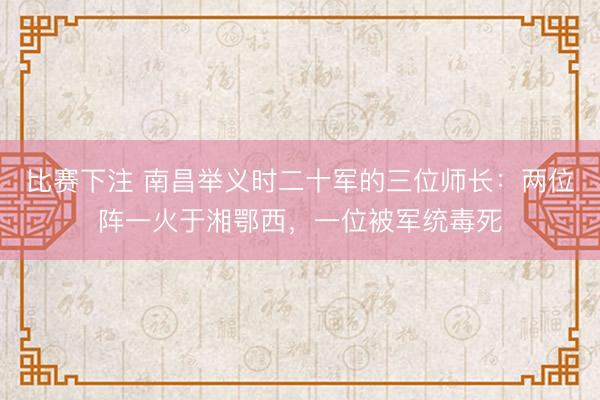 比赛下注 南昌举义时二十军的三位师长:两位阵一火于湘鄂西,一位被军统毒死