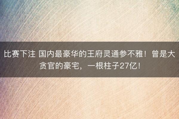 比赛下注 国内最豪华的王府灵通参不雅！曾是大贪官的豪宅，一根柱子27亿！