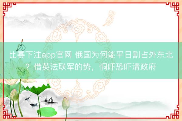 比赛下注app官网 俄国为何能平日割占外东北?借英法联军的势,恫吓恐吓清政府