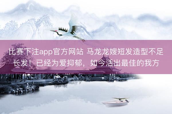 比赛下注app官方网站 马龙龙嫂短发造型不足长发！已经为爱抑郁，如今活出最佳的我方