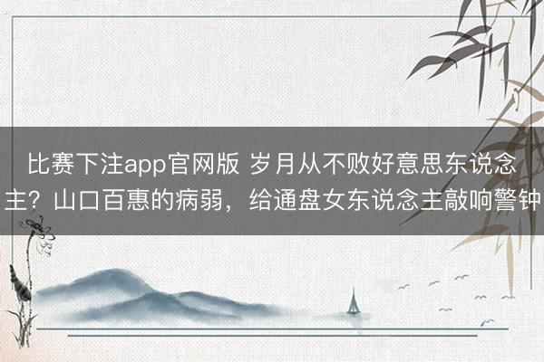 比赛下注app官网版 岁月从不败好意思东说念主？山口百惠的病弱，给通盘女东说念主敲响警钟