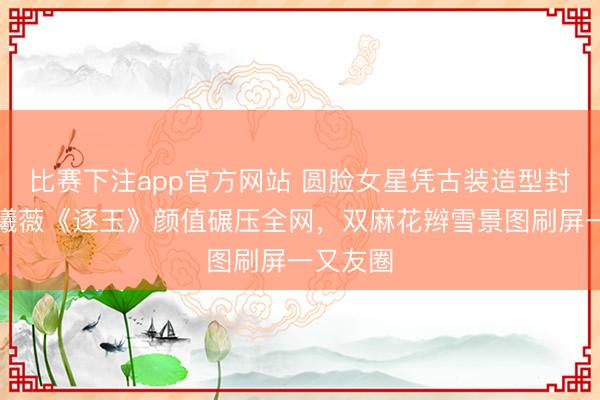 比赛下注app官方网站 圆脸女星凭古装造型封神！田曦薇《逐玉》颜值碾压全网，双麻花辫雪景图刷屏一又友圈