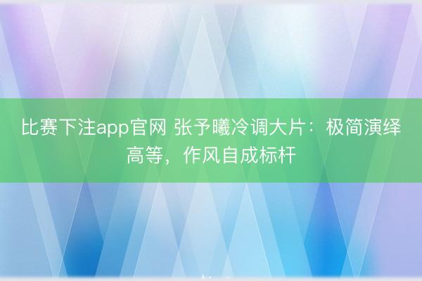 比赛下注app官网 张予曦冷调大片：极简演绎高等，作风自成标杆