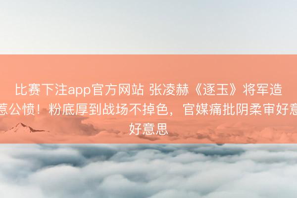 比赛下注app官方网站 张凌赫《逐玉》将军造型惹公愤！粉底厚到战场不掉色，官媒痛批阴柔审好意思