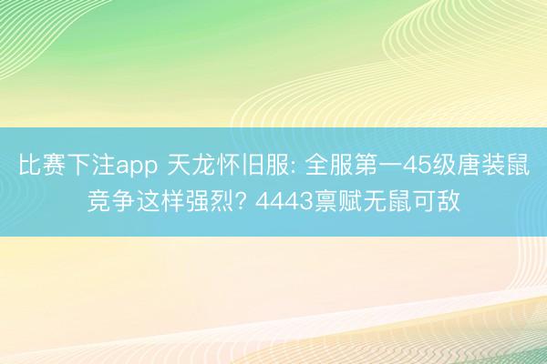 比赛下注app 天龙怀旧服: 全服第一45级唐装鼠竞争这样强烈? 4443禀赋无鼠可敌