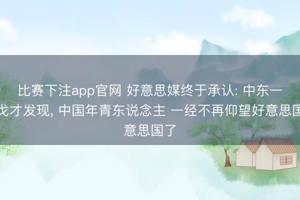 比赛下注app官网 好意思媒终于承认: 中东一干戈才发现， 中国年青东说念主 一经不再仰望好意思国了