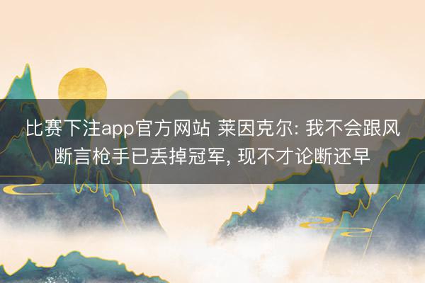 比赛下注app官方网站 莱因克尔: 我不会跟风断言枪手已丢掉冠军， 现不才论断还早
