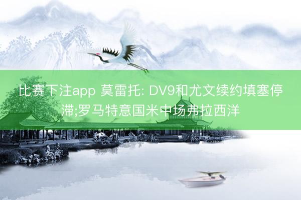 比赛下注app 莫雷托: DV9和尤文续约填塞停滞;罗马特意国米中场弗拉西洋