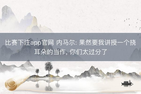 比赛下注app官网 内马尔: 果然要我讲授一个挠耳朵的当作， 你们太过分了