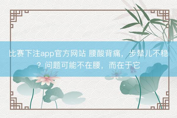 比赛下注app官方网站 腰酸背痛，步辇儿不稳？问题可能不在腰，而在于它
