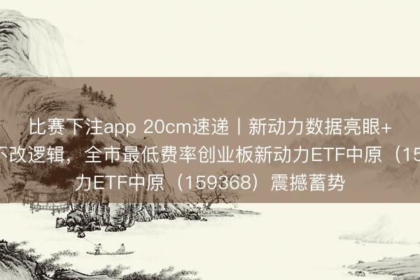比赛下注app 20cm速递丨新动力数据亮眼+策略加码，诊治不改逻辑，全市最低费率创业板新动力ETF中原（159368）震撼蓄势