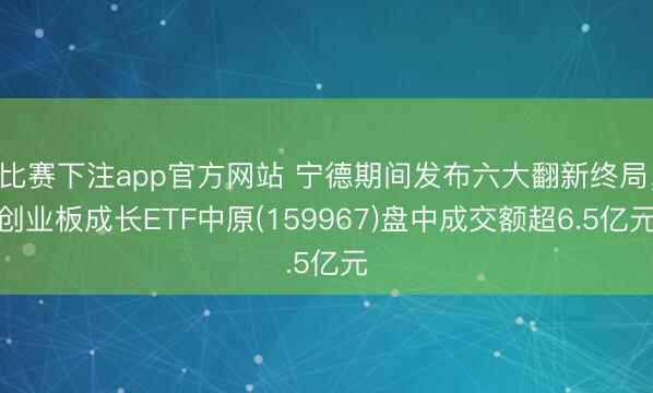 比赛下注app官方网站 宁德期间发布六大翻新终局，创业板成长ETF中原(159967)盘中成交额超6.5亿元