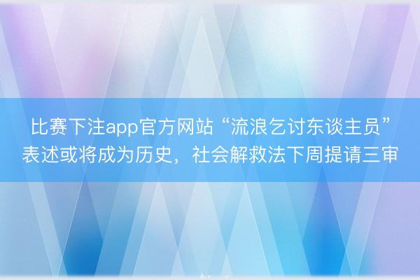 比赛下注app官方网站 “流浪乞讨东谈主员”表述或将成为历史，社会解救法下周提请三审
