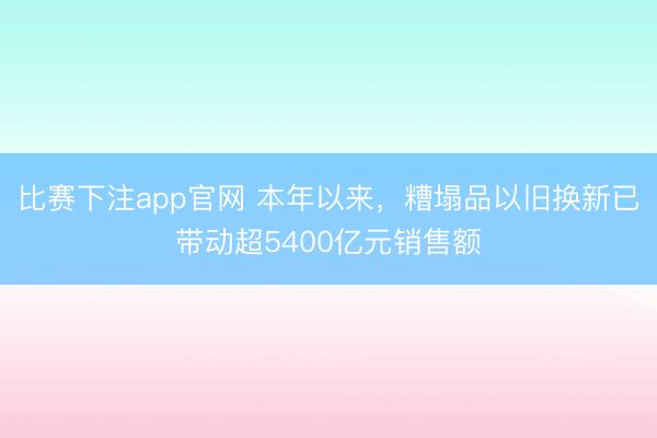 比赛下注app官网 本年以来，糟塌品以旧换新已带动超5400亿元销售额