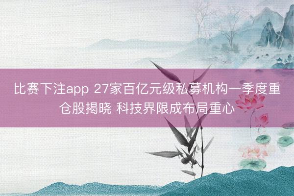 比赛下注app 27家百亿元级私募机构一季度重仓股揭晓 科技界限成布局重心