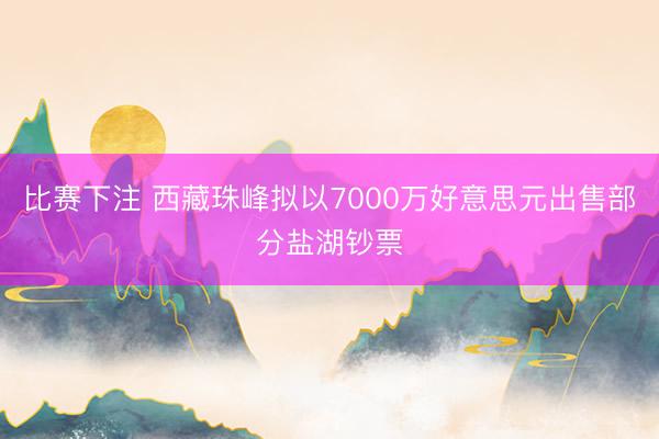 比赛下注 西藏珠峰拟以7000万好意思元出售部分盐湖钞票