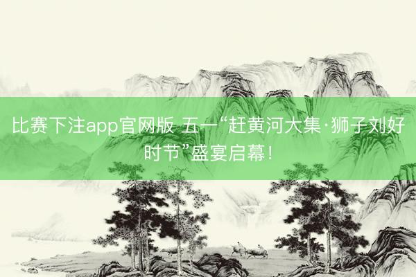 比赛下注app官网版 五一“赶黄河大集·狮子刘好时节”盛宴启幕！