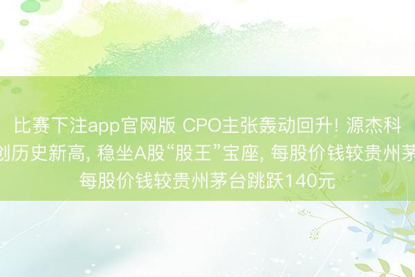 比赛下注app官网版 CPO主张轰动回升! 源杰科技涨超6%续创历史新高， 稳坐A股“股王”宝座， 每股价钱较贵州茅台跳跃140元