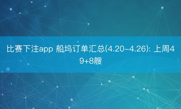 比赛下注app 船坞订单汇总(4.20-4.26): 上周49+8艘