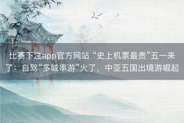 比赛下注app官方网站 “史上机票最贵”五一来了：自驾“多城串游”火了，中亚五国出境游崛起