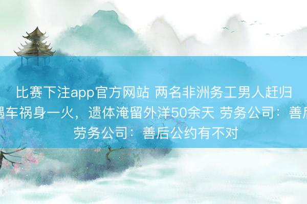 比赛下注app官方网站 两名非洲务工男人赶归国航班途中遇车祸身一火，遗体淹留外洋50余天 劳务公司：善后公约有不对