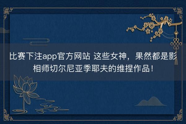比赛下注app官方网站 这些女神，果然都是影相师切尔尼亚季耶夫的维捏作品！