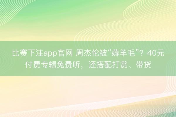 比赛下注app官网 周杰伦被“薅羊毛”？40元付费专辑免费听，还搭配打赏、带货