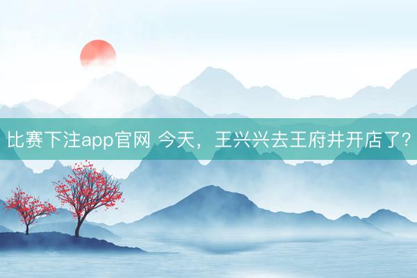 比赛下注app官网 今天，王兴兴去王府井开店了？