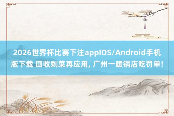 2026世界杯比赛下注appIOS/Android手机版下载 回收剩菜再应用， 广州一暖锅店吃罚单!