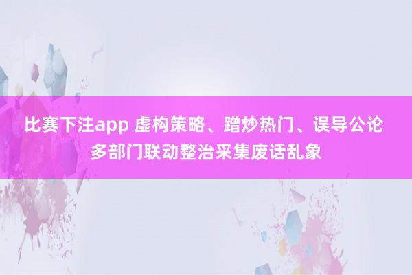 比赛下注app 虚构策略、蹭炒热门、误导公论 多部门联动整治采集废话乱象