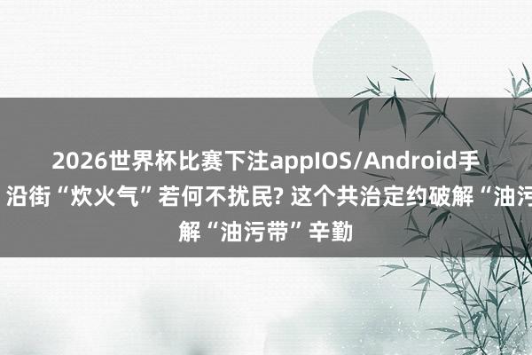 2026世界杯比赛下注appIOS/Android手机版下载 沿街“炊火气”若何不扰民? 这个共治定约破解“油污带”辛勤