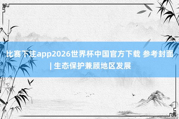 比赛下注app2026世界杯中国官方下载 参考封面 | 生态保护兼顾地区发展