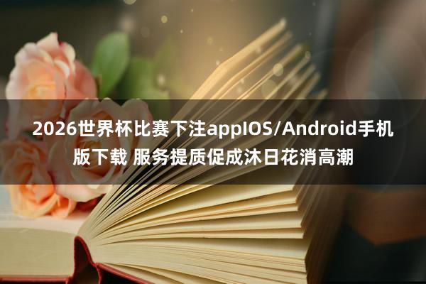 2026世界杯比赛下注appIOS/Android手机版下载 服务提质促成沐日花消高潮