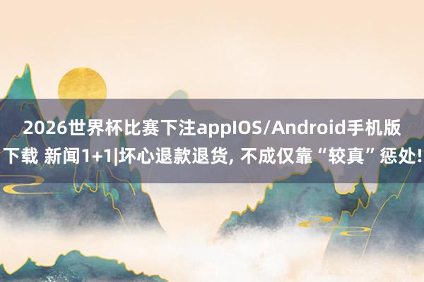 2026世界杯比赛下注appIOS/Android手机版下载 新闻1+1|坏心退款退货， 不成仅靠“较真”惩处!