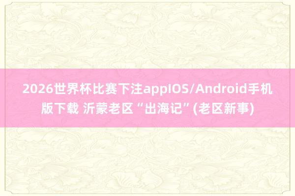 2026世界杯比赛下注appIOS/Android手机版下载 沂蒙老区“出海记”(老区新事)