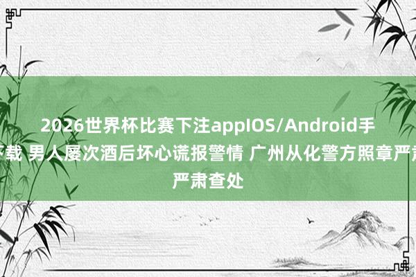 2026世界杯比赛下注appIOS/Android手机版下载 男人屡次酒后坏心谎报警情 广州从化警方照章严肃查处