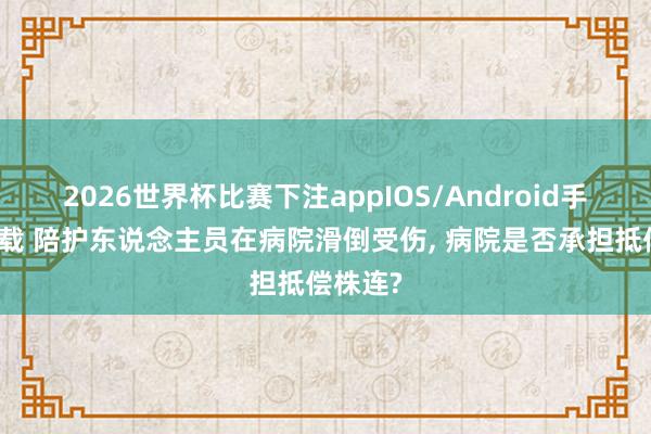 2026世界杯比赛下注appIOS/Android手机版下载 陪护东说念主员在病院滑倒受伤， 病院是否承担抵偿株连?