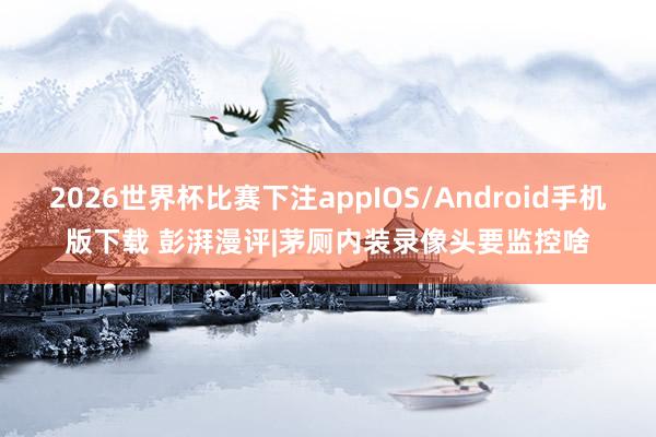 2026世界杯比赛下注appIOS/Android手机版下载 彭湃漫评|茅厕内装录像头要监控啥