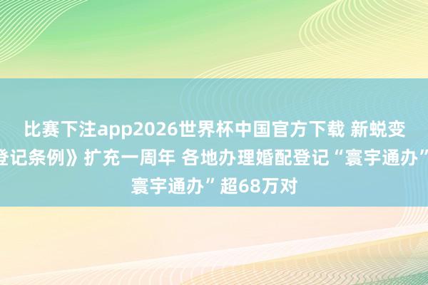 比赛下注app2026世界杯中国官方下载 新蜕变的《婚配登记条例》扩充一周年 各地办理婚配登记“寰宇通办”超68万对