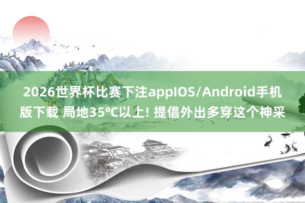 2026世界杯比赛下注appIOS/Android手机版下载 局地35℃以上! 提倡外出多穿这个神采