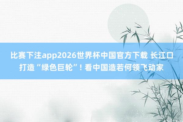 比赛下注app2026世界杯中国官方下载 长江口打造“绿色巨轮”! 看中国造若何领飞动家