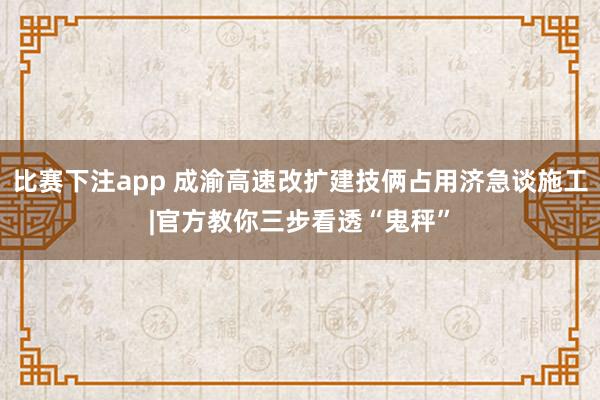 比赛下注app 成渝高速改扩建技俩占用济急谈施工|官方教你三步看透“鬼秤”
