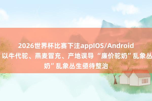 2026世界杯比赛下注appIOS/Android手机版下载 以牛代驼、燕麦冒充、产地误导 “廉价驼奶”乱象丛生亟待整治