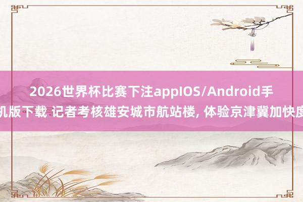 2026世界杯比赛下注appIOS/Android手机版下载 记者考核雄安城市航站楼， 体验京津冀加快度
