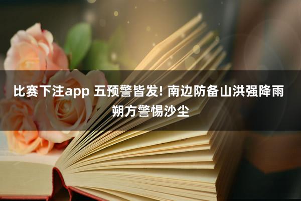 比赛下注app 五预警皆发! 南边防备山洪强降雨 朔方警惕沙尘