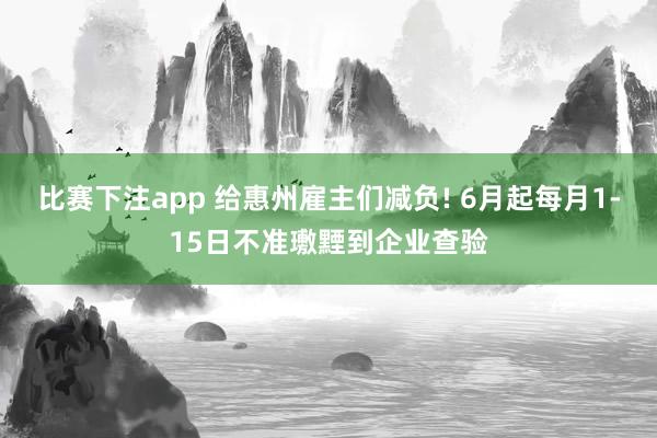 比赛下注app 给惠州雇主们减负! 6月起每月1-15日不准璷黫到企业查验