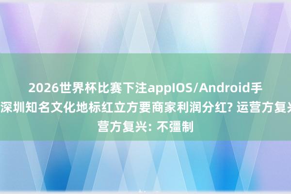 2026世界杯比赛下注appIOS/Android手机版下载 深圳知名文化地标红立方要商家利润分红? 运营方复兴: 不彊制