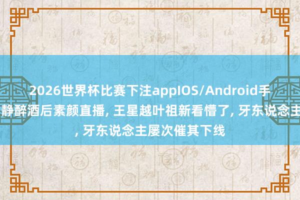 2026世界杯比赛下注appIOS/Android手机版下载 蔡娴静醉酒后素颜直播， 王星越叶祖新看懵了， 牙东说念主屡次催其下线