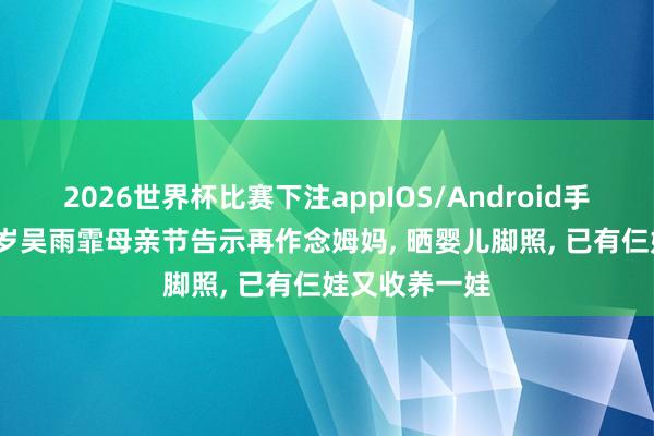 2026世界杯比赛下注appIOS/Android手机版下载 39岁吴雨霏母亲节告示再作念姆妈, 晒婴儿脚照, 已有仨娃又收养一娃