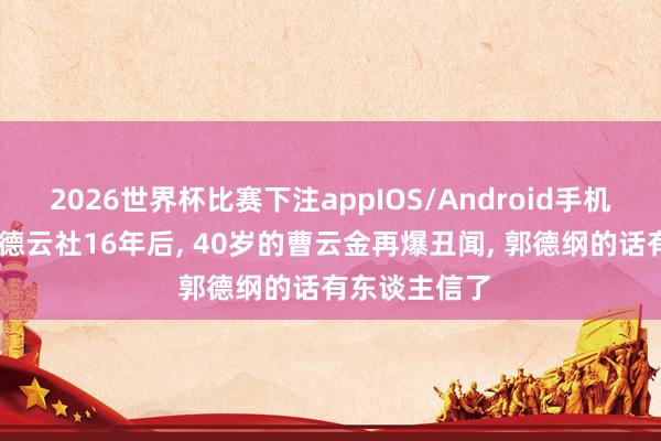 2026世界杯比赛下注appIOS/Android手机版下载 离开德云社16年后, 40岁的曹云金再爆丑闻, 郭德纲的话有东谈主信了
